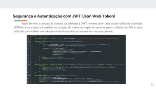 Após termos o acesso às classes da biblioteca JWT, iremos criar uma classe utilitária chamada
JWTUtil, esta classe irá auxiliar na criação do token no login do usuário para o cliente da API e será
utilizada para validar um token enviado do usuário ao acessar um recurso privado.
Segurança e Autenticação com JWT (Json Web Token)
91
 