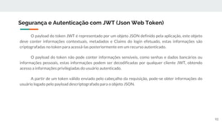 O payload do token JWT é representado por um objeto JSON definido pela aplicação, este objeto
deve conter informações contextuais, metadados e Claims do login efetuado, estas informações são
criptografadas no token para acessá-las posteriormente em um recurso autenticado.
O payload do token não pode conter informações sensíveis, como senhas e dados bancários ou
informações pessoais, estas informações podem ser decodificadas por qualquer cliente JWT, obtendo
acesso a informações privilegiadas do usuário autenticado.
A partir de um token válido enviado pelo cabeçalho da requisição, pode-se obter informações do
usuário logado pelo payload descriptografado para o objeto JSON.
Segurança e Autenticação com JWT (Json Web Token)
92
 