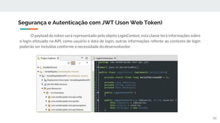 O payload do token será representado pelo objeto LoginContext, esta classe terá informações sobre
o login efetuado na API, como usuário e data de login, outras informações refente ao contexto de login
poderão ser incluídas conforme a necessidade do desenvolvedor.
Segurança e Autenticação com JWT (Json Web Token)
93
 