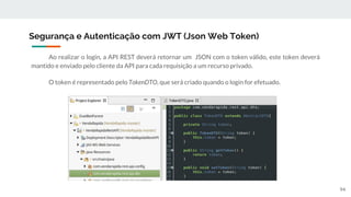 Ao realizar o login, a API REST deverá retornar um JSON com o token válido, este token deverá
mantido e enviado pelo cliente da API para cada requisição a um recurso privado.
O token é representado pelo TokenDTO, que será criado quando o login for efetuado.
Segurança e Autenticação com JWT (Json Web Token)
94
 