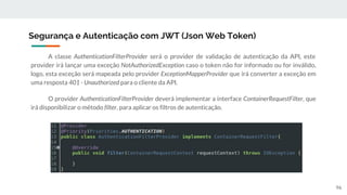 A classe AuthenticationFilterProvider será o provider de validação de autenticação da API, este
provider irá lançar uma exceção NotAuthorizedException caso o token não for informado ou for inválido,
logo, esta exceção será mapeada pelo provider ExceptionMapperProvider que irá converter a exceção em
uma resposta 401 - Unauthorized para o cliente da API.
O provider AuthenticationFilterProvider deverá implementar a interface ContainerRequestFilter, que
irá disponibilizar o método filter, para aplicar os filtros de autenticação.
Segurança e Autenticação com JWT (Json Web Token)
96
 