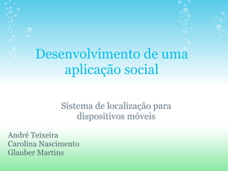 Desenvolvimento de uma aplicação social Sistema de localização para dispositivos móveis André Teixeira Carolina Nascimento Glauber Martins 