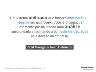 VantagensInterface amigávelFácil de aprender e simples de usarEconomia de tempo e mão-de-obraGráficos estatísticos para facilitar a análise das informações e tomada de decisõesIntegração com todo o sistema CCPN (RH, financeiro, etc.) – Gold Manager
