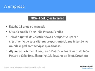 A empresaPBGold Soluções InternetEstá há 11 anos no mercadoSituada na cidade de João Pessoa, ParaíbaTem o objetivo de construir novas perspectivas para o crescimento de seus clientes proporcionando sua inserção no mundo digital com serviços qualificadosAlguns dos clientes: franquias O Boticário das cidades de João Pessoa e Cabedelo, Shopping Sul, Toscano de Brito, Decarlinto
