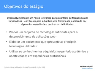 Objetivos do estágioDesenvolvimento de um Ponto Eletrônico para o controle de freqüências de funcionários – construído para substituir uma ferramenta já utilizada por alguns dos seus clientes, porém com deficiências.Propor um conjunto de tecnologias suficientes para o desenvolvimento de aplicações webElaborar um documento que apresente as principais tecnologias utilizadasUtilizar os conhecimentos adquiridos no período acadêmico e aperfeiçoados em experiências profissionais