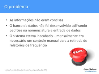 O problemaAs informações não eram concisasO banco de dados não foi desenvolvido utilizando padrões na nomenclatura e entrada de dadosO sistema estava inacabado – mensalmente era necessário um controle manual para a retirada de relatórios de freqüência