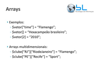 Arrays Exemplos: $vetor[“time”] = “Flamengo”; $vetor[] = “Hexacampeão brasileiro”; $vetor[2] = “2010”; Arrays multidimensionais: $clube[“RJ”][“RiodeJaneiro”] = “Flamengo”; $clube[“PE”][“Recife”] = “Sport”; 