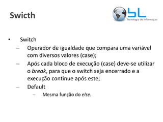 Swicth Switch Operador de igualdade que compara uma variável com diversos valores (case); Após cada bloco de execução (case) deve-se utilizar o  break , para que o switch seja encerrado e a execução continue após este; Default Mesma função do  else . 
