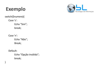 Exemplo switch($numero){ Case 's': Echo “Sim”; break; Case 'n': Echo “Não”; Break; Default: Echo “Opção inválida”; break; } 