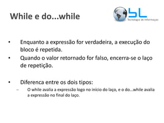 While e do...while Enquanto a expressão for verdadeira, a execução do bloco é repetida. Quando o valor retornado for falso, encerra-se o laço de repetição. Diferenca entre os dois tipos: O while avalia a expressão logo no início do laço, e o do...while avalia a expressão no final do laço. 