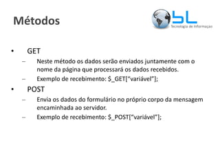 Métodos GET Neste método os dados serão enviados juntamente com o nome da página que processará os dados recebidos. Exemplo de recebimento: $_GET[“variável”]; POST Envia os dados do formulário no próprio corpo da mensagem encaminhada ao servidor. Exemplo de recebimento: $_POST[“variável”]; 