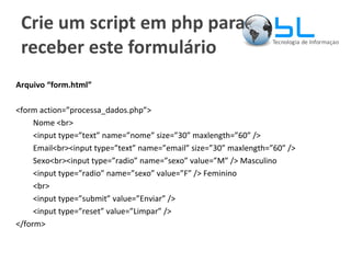 Crie um script em php para receber este formulário Arquivo “form.html” <form action=”processa_dados.php”> Nome <br> <input type=”text” name=”nome” size=”30” maxlength=”60” /> Email<br><input type=”text” name=”email” size=”30” maxlength=”60” /> Sexo<br><input type=”radio” name=”sexo” value=”M” /> Masculino <input type=”radio” name=”sexo” value=”F” /> Feminino <br> <input type=”submit” value=”Enviar” /> <input type=”reset” value=”Limpar” /> </form> 