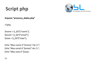 Script php Arquivo “processa_dados.php” <?php $nome = $_GET[“nome”]; $email = $_GET[“email”]; $sexo = $_GET[“sexo”]; Echo “Meu nome é”.$nome.”<br />”; Echo “Meu email é”.$email.”<br />”; Echo “Meu sexo é”.$sexo; ?> 