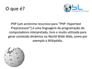 O que é? PHP (um acrónimo recursivo para "PHP: Hypertext Preprocessor") é uma linguagem de programação de computadores interpretada, livre e muito utilizada para gerar conteúdo dinâmico na World Wide Web, como por exemplo a Wikipédia. 