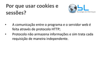 Por que usar cookies e sessões? A comunicação entre o programa e o servidor web é feita através de protocolo HTTP; Protocolo não armazena informações e sim trata cada requisição de maneira independente. 