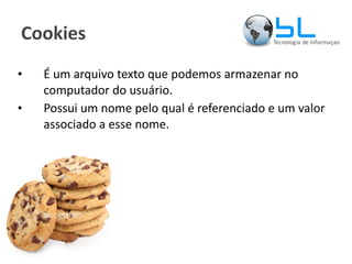Cookies É um arquivo texto que podemos armazenar no computador do usuário. Possui um nome pelo qual é referenciado e um valor associado a esse nome.  