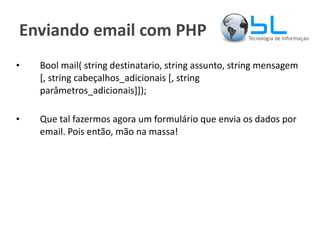 Enviando email com PHP Bool mail( string destinatario, string assunto, string mensagem [, string cabeçalhos_adicionais [, string parâmetros_adicionais]]); Que tal fazermos agora um formulário que envia os dados por email. Pois então, mão na massa! 