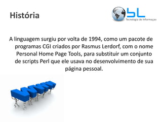 História A linguagem surgiu por volta de 1994, como um pacote de programas CGI criados por Rasmus Lerdorf, com o nome Personal Home Page Tools, para substituir um conjunto de scripts Perl que ele usava no desenvolvimento de sua página pessoal. 