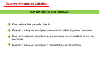 Que material fará parte da coleção. Quando e sob quais condições este material poderá ingressar no acervo. Que necessidades específicas e que parcelas da comunidade devem ser atendidas. Quando e sob quais condições o material deve ser descartado. UMA BOA POLÍTICA DEVE INFORMAR: Desenvolvimento de Coleções 