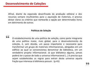 “ ” O estabelecimento de uma política de seleção, como parte integrante de uma política maior, mais global, para o desenvolvimento da coleção, é, sem dúvida, um passo importante e necessário para transformar um grupo de materiais informacionais, abrigados em um edifício ao qual se convencionou denominar de biblioteca, em um verdadeiro projeto informacional. Já que biblioteca alguma, jamais poderá ter a posse de todo o universo informacional (...) é preciso que sejam estabelecidas as regras para extrair deste universo aquela fração que interessa à biblioteca possuir.  (p.41) Políticas de Seleção Afinal, diante da expansão desenfreada da produção editoral e dos recursos sempre insuficientes para a aquisição de materiais, é preciso deixar claros os critérios que nortearão a opção por determinados livros em detrimento de outros.  Desenvolvimento de Coleções 