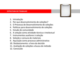 ESTRUTURA DO TRABALHO Introdução Por que desenvolvimento de coleções? O Processo de Desenvolvimento de coleções Políticas para desenvolvimento de coleções  Estudo de comunidade A seleção como atividade técnica e intelectual Instrumentos auxiliares à seleção  Seleção e censura de materiais Aquisição como processo administrativo Desbastamento: a hora da decisão Avaliação de coleções a busca do método Conclusão 