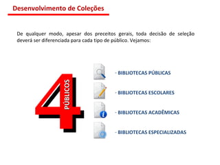 De qualquer modo, apesar dos preceitos gerais, toda decisão de seleção deverá ser diferenciada para cada tipo de público. Vejamos:  4 PÚBLICOS BIBLIOTECAS PÚBLICAS BIBLIOTECAS ESCOLARES BIBLIOTECAS ACADÊMICAS BIBLIOTECAS ESPECIALIZADAS Desenvolvimento de Coleções 