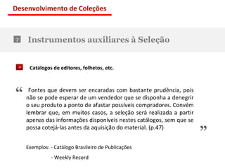 Instrumentos auxiliares à Seleção 7 Catálogos de editores, folhetos, etc. “ ” Fontes que devem ser encaradas com bastante prudência, pois não se pode esperar de um vendedor que se disponha a denegrir o seu produto a ponto de afastar possíveis compradores. Convém lembrar que, em muitos casos, a seleção será realizada a partir apenas das informações disponíveis nestes catálogos, sem que se possa cotejá-las antes da aquisição do material. (p.47) Exemplos: - Catálogo Brasileiro de Publicações    - Weekly Record Desenvolvimento de Coleções 