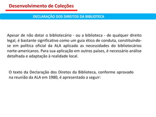 Apesar de não dotar o bibliotecário - ou a biblioteca - de qualquer direito legal, é bastante significativo como um guia ético de conduta, constituíndo-se em política oficial da ALA aplicado as necessidades do bibliotecários norte-americanos. Para sua aplicação em outros países, é necessário análise detalhada e adaptação à realidade local. O texto da Declaração dos Diretos da Biblioteca, conforme aprovado na reunião da ALA em 1980, é apresentado a seguir: DECLARAÇÃO DOS DIREITOS DA BIBLIOTECA Desenvolvimento de Coleções 