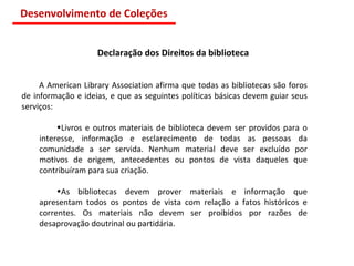 Declaração dos Direitos da biblioteca A American Library Association afirma que todas as bibliotecas são foros de informação e ideias, e que as seguintes políticas básicas devem guiar seus serviços: Livros e outros materiais de biblioteca devem ser providos para o interesse, informação e esclarecimento de todas as pessoas da comunidade a ser servida. Nenhum material deve ser excluído por motivos de origem, antecedentes ou pontos de vista daqueles que contribuíram para sua criação. As bibliotecas devem prover materiais e informação que apresentam todos os pontos de vista com relação a fatos históricos e correntes. Os materiais não devem ser proibidos por razões de desaprovação doutrinal ou partidária. Desenvolvimento de Coleções 