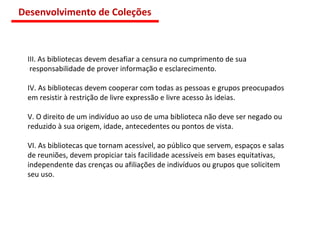 III. As bibliotecas devem desafiar a censura no cumprimento de sua responsabilidade de prover informação e esclarecimento. IV. As bibliotecas devem cooperar com todas as pessoas e grupos preocupados  em resistir à restrição de livre expressão e livre acesso às ideias. V. O direito de um indivíduo ao uso de uma biblioteca não deve ser negado ou  reduzido à sua origem, idade, antecedentes ou pontos de vista. VI. As bibliotecas que tornam acessível, ao público que servem, espaços e salas  de reuniões, devem propiciar tais facilidade acessíveis em bases equitativas, independente das crenças ou afiliações de indivíduos ou grupos que solicitem seu uso.  Desenvolvimento de Coleções 