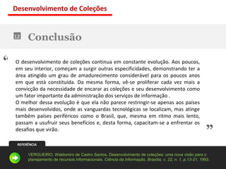 Conclusão 12 O desenvolvimento de coleções continua em constante evolução. Aos poucos, em seu interior, começam a surgir outras especificidades, demonstrando ter a área atingido um grau de amadurecimento considerável para os poucos anos em que está constituída. Da mesma forma, vê-se proliferar cada vez mais a convicção da necessidade de encarar as coleções e seu desenvolvimento como um fator importante da administração dos serviços de informação . O melhor dessa evolução é que ela não parece restringir-se apenas aos países mais desenvolvidos, onde as vanguardas tecnológicas se localizam, mas atinge também países periféricos como o Brasil, que, mesma em ritmo mais lento, passam a usufruir seus benefícios e, desta forma, capacitam-se a enfrentar os desafios que virão. “ ” REFERÊNCIA VERGUEIRO, Waldomiro de Castro Santos. Desenvolvimento de coleções: uma nova visão para o planejamento de recursos informacionais.  Ciência da Informação, Brasília, v. 22, n. 1, p.13-21, 1 993. Desenvolvimento de Coleções 