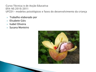 Trabalho elaborado por Elisabete Góis Isabel Oliveira Susana Monteiro Curso Técnica/o de Acção Educativa EFA-NS 2010/2011UFCD1- modelos psicológicos e fases do desenvolvimento da criança 