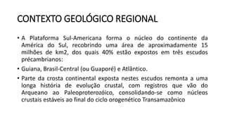 CONTEXTO GEOLÓGICO REGIONAL
• A Plataforma Sul-Americana forma o núcleo do continente da
América do Sul, recobrindo uma área de aproximadamente 15
milhões de km2, dos quais 40% estão expostos em três escudos
précambrianos:
• Guiana, Brasil-Central (ou Guaporé) e Atlântico.
• Parte da crosta continental exposta nestes escudos remonta a uma
longa história de evolução crustal, com registros que vão do
Arqueano ao Paleoproterozóico, consolidando-se como núcleos
crustais estáveis ao final do ciclo orogenético Transamazônico
 