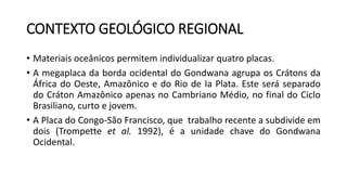 CONTEXTO GEOLÓGICO REGIONAL
• Materiais oceânicos permitem individualizar quatro placas.
• A megaplaca da borda ocidental do Gondwana agrupa os Crátons da
África do Oeste, Amazônico e do Rio de Ia Plata. Este será separado
do Cráton Amazônico apenas no Cambriano Médio, no final do Ciclo
Brasiliano, curto e jovem.
• A Placa do Congo-São Francisco, que trabalho recente a subdivide em
dois (Trompette et al. 1992), é a unidade chave do Gondwana
Ocidental.
 