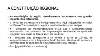 A CONSTITUIÇÃO REGIONAL
• Na constituição da região reconhecem-se basicamente três grandes
conjuntos lito-estruturais.
• 1 - Unidades do Arqueano e Paleoproterozóico (>1,8 Ga) geradas nos ciclos
tectônicos Transamazônico, Jequié e possíveis outros mais antigos.
• 2 - Unidades do Paleoproterozóico (<1,8 Ga) e Mesoproterozóico
relacionadas com processos de fragmentação continental, os quais não
chegaram ao estágio de franca abertura oceânica.
• 3 - Unidades que começaram a se formar a partir de 1,0 Ga, no
Neoproterozóico, com a fragmentação do Rodínia, abertura de oceanos e
convergências de continentes e microcontinentes ou maciços.
• Ga = [giga=billhões; a=anni=anos]
 