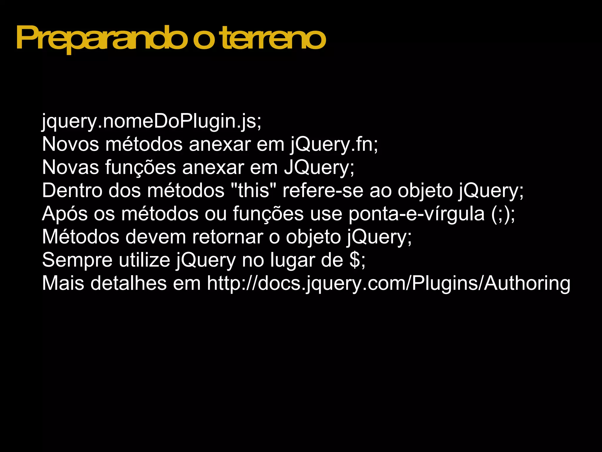 Preparando o terreno jquery.nomeDoPlugin.js; Novos métodos anexar em jQuery.fn; Novas funções anexar em JQuery; Dentro dos métodos "this" refere-se ao objeto jQuery; Após os métodos ou funções use ponta-e-vírgula (;); Métodos devem retornar o objeto jQuery; Sempre utilize jQuery no lugar de $; Mais detalhes em http://docs.jquery.com/Plugins/Authoring  
