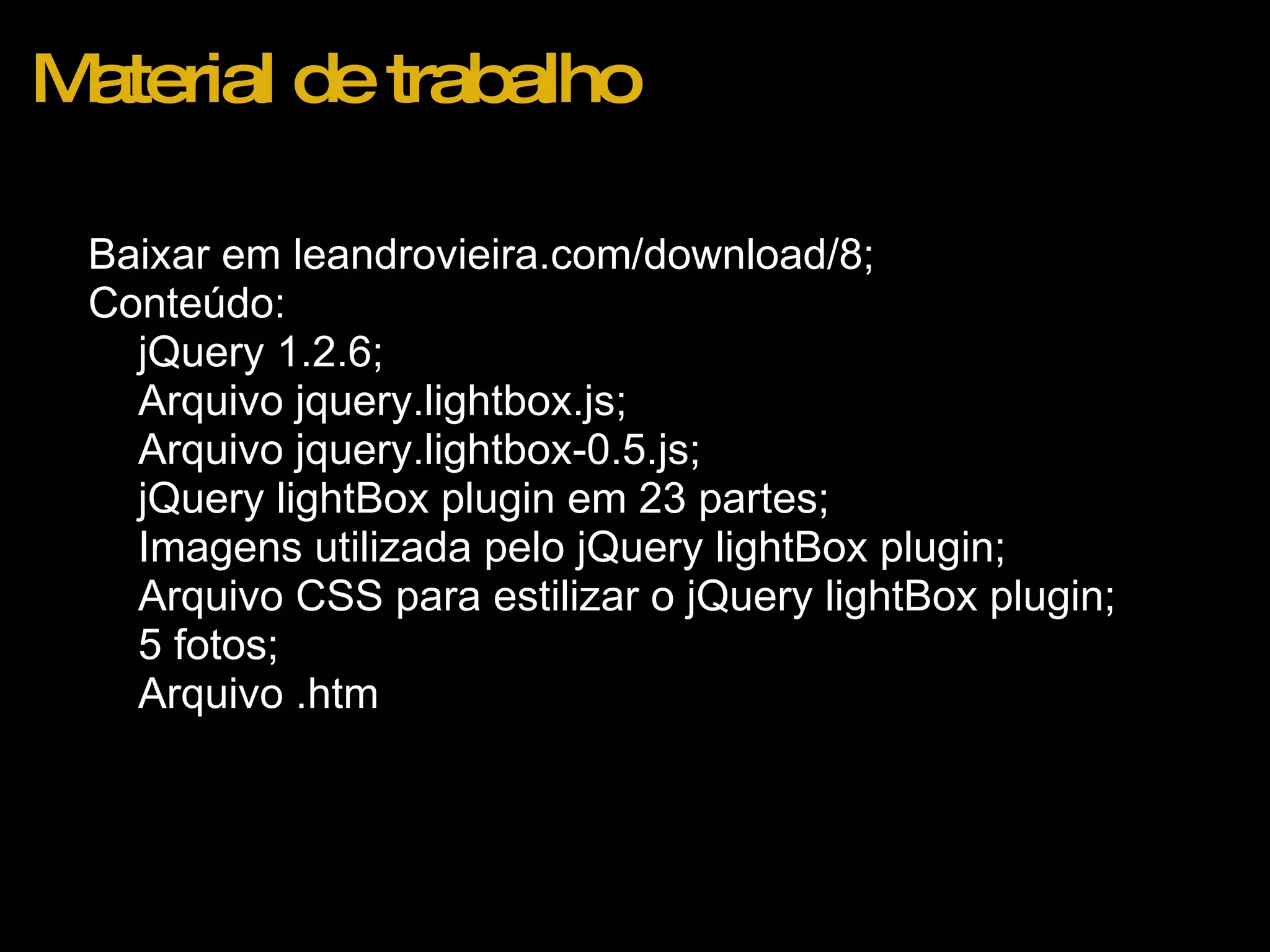 Material de trabalho Baixar em leandrovieira.com/download/8; Conteúdo: jQuery 1.2.6; Arquivo jquery.lightbox.js; Arquivo jquery.lightbox-0.5.js; jQuery lightBox plugin em 23 partes; Imagens utilizada pelo jQuery lightBox plugin; Arquivo CSS para estilizar o jQuery lightBox plugin; 5 fotos; Arquivo .htm  