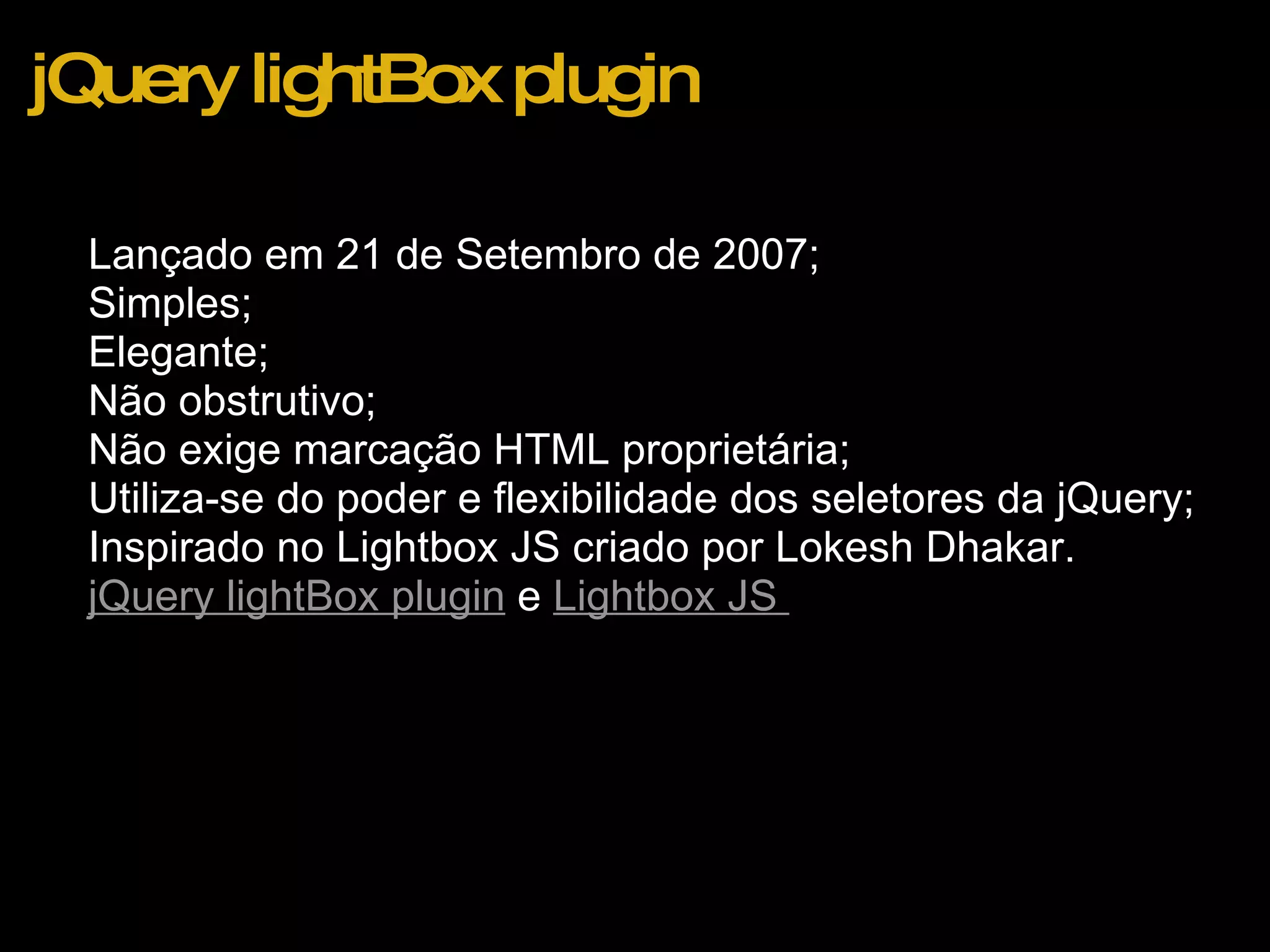 jQuery lightBox plugin Lançado em 21 de Setembro de 2007; Simples; Elegante; Não obstrutivo; Não exige marcação HTML proprietária; Utiliza-se do poder e flexibilidade dos seletores da jQuery; Inspirado no Lightbox JS criado por Lokesh Dhakar. jQuery lightBox plugin  e  Lightbox JS    