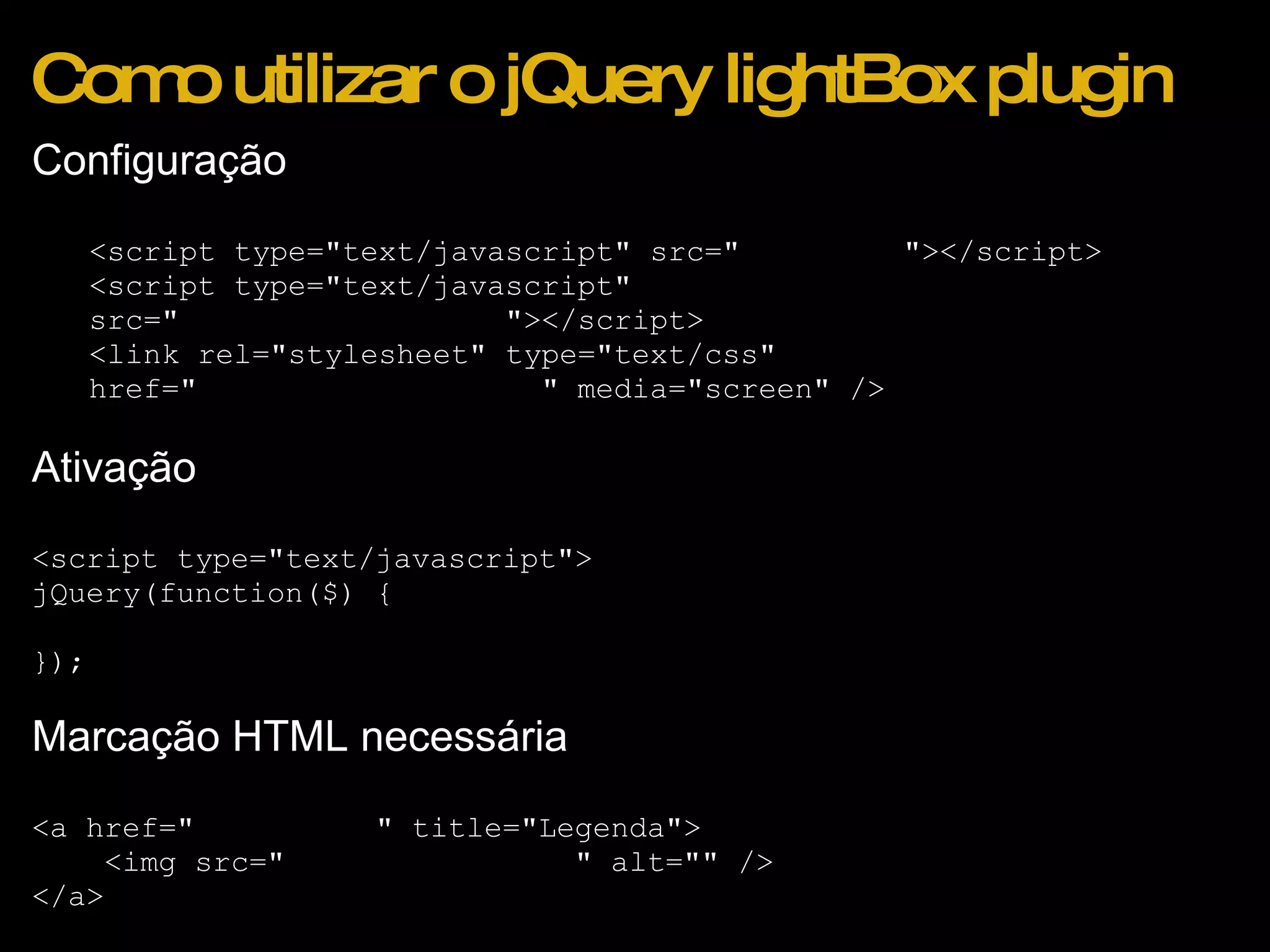 Como utilizar o jQuery lightBox plugin Configuração   <script type="text/javascript" src=" jquery.js "></script> <script type="text/javascript" src=" jquery.lightbox.js "></script> <link rel="stylesheet" type="text/css" href=" jquery.lightbox.css " media="screen" />   Ativação   <script type="text/javascript"> jQuery(function($) {      $('a').lightBox(); }); Marcação HTML necessária   <a href=" imagem.jpg " title="Legenda">      <img src=" imagem-thumb.jpg " alt="" /> </a> 