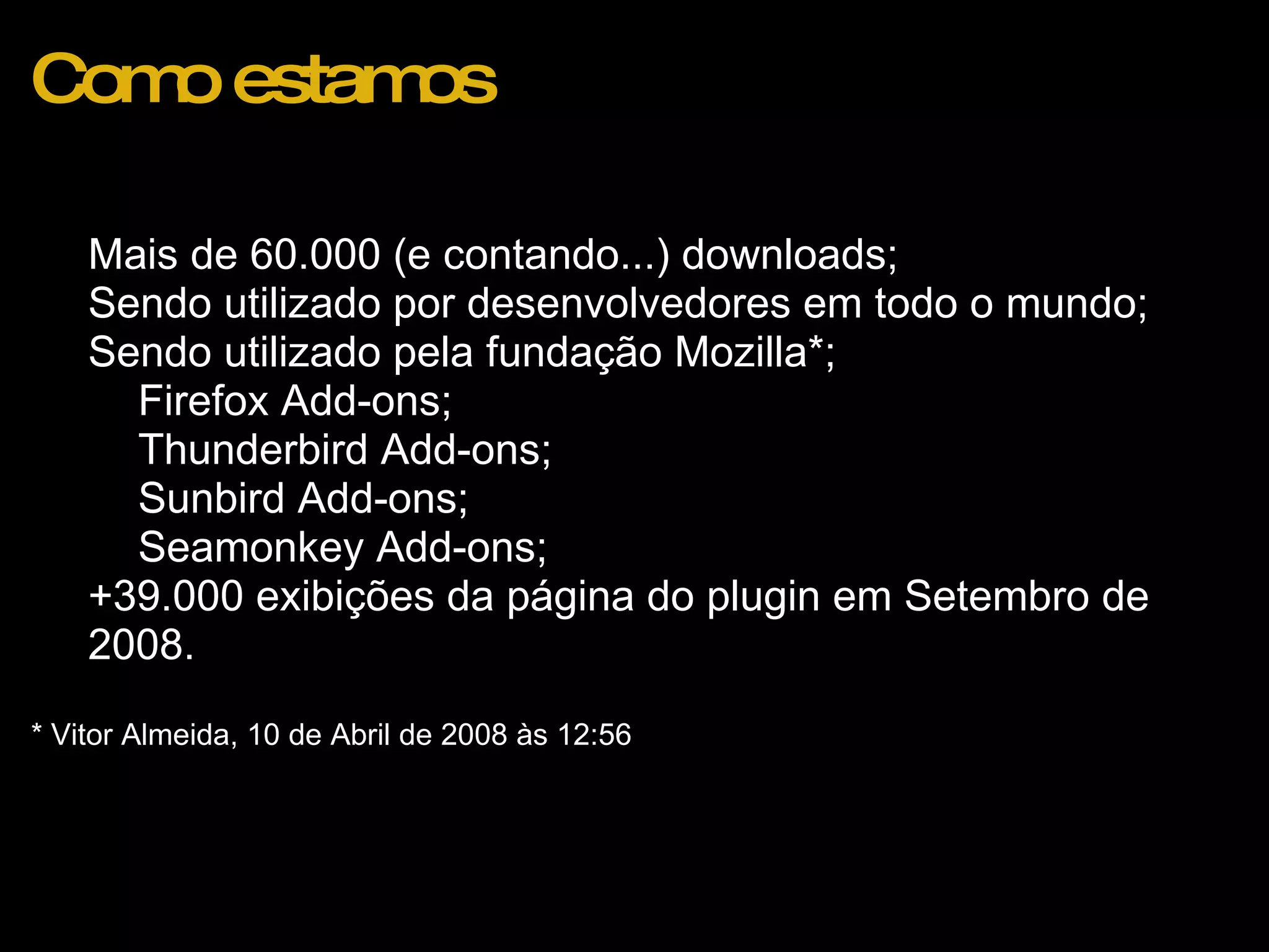 Como estamos Mais de 60.000 (e contando...) downloads; Sendo utilizado por desenvolvedores em todo o mundo; Sendo utilizado pela fundação Mozilla*; Firefox Add-ons; Thunderbird Add-ons; Sunbird Add-ons; Seamonkey Add-ons;  +39.000 exibições da página do plugin em Setembro de 2008.    * Vitor Almeida, 10 de Abril de 2008 às 12:56 