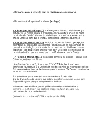 - Caminhos para a conexão com os níveis mentais superiores



- Harmonização do quaternário inferior ( esfinge )



- 5º Princípio- Mental superior – Abstração – conteúdo Mental – o que
estuda, vê, lê, reflete, escuta e principalmente ‘’acredita’’ ( projeta-se muito
na atualidade ‘’ainda’’ através do simbolismo ) – controlar o emocional –
chacra umbilical para que a energia/ consciência se forme no Laríngeo

- 6º Princípio- Mental Búdico- Intuição- Projeções futuras, percepções
adiantadas de realidades já existentes , compreensão de experiências do
passado- assimilação e consciência, - controlar a vitalidade- chacra
esplênico- não desperdiçar energia/ vida com vibrações incompatíveis ao
propósito de vida para que a energia/ consciência rume para o Frontal.

- 7º Princípio- Mental Átmico- Percepção completa ou Crística – O que é um
Cristo, segundo um dos Morias

Livro Síntese ( Acervo Eubiose ) pág 122 - “O 7º Princípio é a primeira
emanação do Absoluto. É o Unigênito Filho de seu Pai e da mesma idade que o
Pai, porque o Absoluto manifestado só poderia fazer-se “PAI” com o nascimento
do FILHO. É o Verbo Vivo.

É o homem em que o Filho de Deus se manifesta. É um Cristo.
É o Eu Divino de cada homem, sua própria semelhança original eterna, sem
fragilidade alguma, porque esta pertence à FORMA.

Não é uma personalidade, porém pode individualizar-se no homem e
permanecer também em sua essência impessoal. É um princípio vivo,
onipresente, incorruptível e imortal”.

(assinado M... um dos MORYAS, já do tempo de HPB)
 