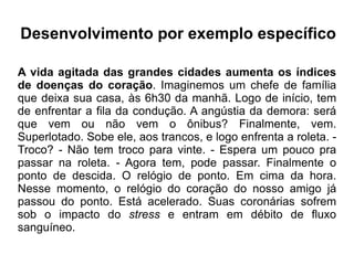 Desenvolvimento por exemplo específico A vida agitada das grandes cidades aumenta os índices de doenças do coração . Imaginemos um chefe de família que deixa sua casa, às 6h30 da manhã. Logo de início, tem de enfrentar a fila da condução. A angústia da demora: será que vem ou não vem o ônibus? Finalmente, vem. Superlotado. Sobe ele, aos trancos, e logo enfrenta a roleta. - Troco? - Não tem troco para vinte. - Espera um pouco pra passar na roleta. - Agora tem, pode passar. Finalmente o ponto de descida. O relógio de ponto. Em cima da hora. Nesse momento, o relógio do coração do nosso amigo já passou do ponto. Está acelerado. Suas coronárias sofrem sob o impacto do  stress  e entram em débito de fluxo sanguíneo. 