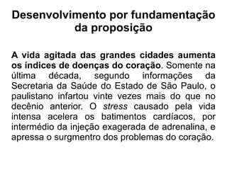 Desenvolvimento por fundamentação da proposição A vida agitada das grandes cidades aumenta os índices de doenças do coração . Somente na última década, segundo informações da Secretaria da Saúde do Estado de São Paulo, o paulistano infartou vinte vezes mais do que no decênio anterior. O  stress  causado pela vida intensa acelera os batimentos cardíacos, por intermédio da injeção exagerada de adrenalina, e apressa o surgmentro dos problemas do coração. 
