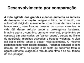 Desenvolvimento por comparação A vida agitada das grandes cidades aumenta os índices de doenças do coração.  Imagine o leitor, por exemplo, um automóvel dirigindo suavemente, com trocas de marcha em tempo exato, sem freadas bruscas ou curvas violentas. A vida útil desse veículo tende a prolongar-se bastante. Imagine agora o contrário: um automóvel cujo proprietário se compraz em arrancadas de "cantar pneus", curvas no limite de aderência, marchas esticadas e freadas violentas. A vida útil deste último tende a decair miseravelmente. O mesmo podemos fazer com nosso coração, Podemos conduzi-lo com doçura, em ritmo de alegria e de festa ou podemos tratá-lo agressivamente, exigindo-o fora de seu ritmo e de seu tempo de recuperação. 