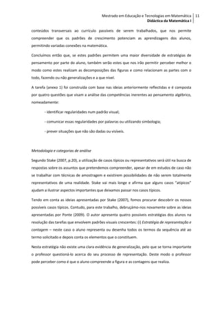 Mestrado em Educação e Tecnologias em Matemática 11
                                                                   Didáctica da Matemática I

conteúdos transversais ao currículo passíveis de serem trabalhados, que nos permite
compreender que os padrões de crescimento potenciam as aprendizagens dos alunos,
permitindo variadas conexões na matemática.

Concluímos então que, se estes padrões permitem uma maior diversidade de estratégias de
pensamento por parte do aluno, também serão estes que nos irão permitir perceber melhor o
modo como estes realizam as decomposições das figuras e como relacionam as partes com o
todo, fazendo ou não generalizações e a que nível.

A tarefa (anexo 1) foi construída com base nas ideias anteriormente reflectidas e é composta
por quatro questões que visam a análise das competências inerentes ao pensamento algébrico,
nomeadamente:

        - identificar regularidades num padrão visual;

        - comunicar essas regularidades por palavras ou utilizando simbologia;

        - prever situações que não são dadas ou visíveis.



Metodologia e categorias de análise

Segundo Stake (2007, p.20), a utilização de casos típicos ou representativos será útil na busca de
respostas sobre os assuntos que pretendemos compreender, apesar de em estudos de caso não
se trabalhar com técnicas de amostragem e existirem possibilidades de não serem totalmente
representativos de uma realidade. Stake vai mais longe e afirma que alguns casos “atípicos”
ajudam a ilustrar aspectos importantes que deixamos passar nos casos típicos.

Tendo em conta as ideias apresentadas por Stake (2007), fomos procurar descobrir os nossos
possíveis casos típicos. Contudo, para este trabalho, debruçámo-nos novamente sobre as ideias
apresentadas por Ponte (2009). O autor apresenta quatro possíveis estratégias dos alunos na
resolução das tarefas que envolvem padrões visuais crescentes: (i) Estratégia de representação e
contagem – neste caso o aluno representa ou desenha todos os termos da sequência até ao
termo solicitado e depois conta os elementos que o constituem.

Nesta estratégia não existe uma clara evidência de generalização, pelo que se torna importante
o professor questioná-lo acerca do seu processo de representação. Deste modo o professor
pode perceber como é que o aluno compreende a figura e as contagens que realiza.
 
