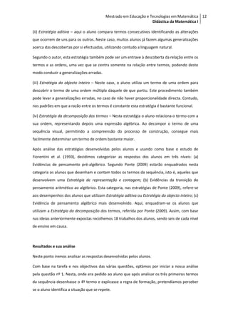 Mestrado em Educação e Tecnologias em Matemática 12
                                                                   Didáctica da Matemática I

(ii) Estratégia aditiva – aqui o aluno compara termos consecutivos identificando as alterações
que ocorrem de uns para os outros. Neste caso, muitos alunos já fazem algumas generalizações
acerca das descobertas por si efectuadas, utilizando contudo a linguagem natural.

Segundo o autor, esta estratégia também pode ser um entrave à descoberta da relação entre os
termos e as ordens, uma vez que se centra somente na relação entre termos, podendo deste
modo conduzir a generalizações erradas.

(iii) Estratégia do objecto inteiro – Neste caso, o aluno utiliza um termo de uma ordem para
descobrir o termo de uma ordem múltipla daquele de que partiu. Este procedimento também
pode levar a generalizações erradas, no caso de não haver proporcionalidade directa. Contudo,
nos padrões em que a razão entre os termos é constante esta estratégia é bastante funcional.

(iv) Estratégia da decomposição dos termos – Nesta estratégia o aluno relaciona o termo com a
sua ordem, representando depois uma expressão algébrica. Ao decompor o termo de uma
sequência visual, permitindo a compreensão do processo de construção, consegue mais
facilmente determinar um termo de ordem bastante maior.

Após análise das estratégias desenvolvidas pelos alunos e usando como base o estudo de
Fiorentini et al. (1993), decidimos categorizar as respostas dos alunos em três níveis: (a)
Evidências de pensamento pré-algébrico. Segundo Ponte (2009) estarão enquadrados nesta
categoria os alunos que desenham e contam todos os termos da sequência, isto é, aqueles que
desenvolvem uma Estratégia de representação e contagem; (b) Evidências da transição do
pensamento aritmético ao algébrico. Esta categoria, nas estratégias de Ponte (2009), refere-se
aos desempenhos dos alunos que utilizam Estratégia aditiva ou Estratégia do objecto inteiro; (c)
Evidência de pensamento algébrico mais desenvolvido. Aqui, enquadram-se os alunos que
utilizam a Estratégia da decomposição dos termos, referida por Ponte (2009). Assim, com base
nas ideias anteriormente expostas recolhemos 18 trabalhos dos alunos, sendo seis de cada nível
de ensino em causa.



Resultados e sua análise

Neste ponto iremos analisar as respostas desenvolvidas pelos alunos.

Com base na tarefa e nos objectivos das várias questões, optámos por iniciar a nossa análise
pela questão nº 1. Nesta, onde era pedido ao aluno que após analisar os três primeiros termos
da sequência desenhasse o 4º termo e explicasse a regra de formação, pretendíamos perceber
se o aluno identifica a situação que se repete.
 