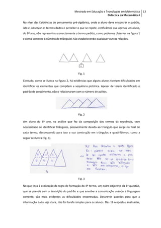 Mestrado em Educação e Tecnologias em Matemática 13
                                                                 Didáctica da Matemática I

No nível das Evidências de pensamento pré-algébrico, onde o aluno deve encontrar o padrão,
isto é, observar os termos dados e perceber o que se repete, verificámos que apenas um aluno,
do 6º ano, não representou correctamente o termo pedido, como podemos observar na figura 1
e conta somente o número de triângulos não estabelecendo quaisquer outras relações.




                                            Fig. 1

Contudo, como se ilustra na figura 2, há evidências que alguns alunos tiveram dificuldades em
identificar os elementos que compõem a sequência pictórica. Apesar de terem identificado o
padrão de crescimento, não o relacionaram com o número de palitos.




                                            Fig. 2

Um aluno do 6º ano, na análise que fez da composição dos termos da sequência, teve
necessidade de identificar triângulos, possivelmente devido ao triângulo que surge no final de
cada termo, decompondo para isso a sua construção em triângulos e quadriláteros, como a
seguir se ilustra (fig. 3).




                                            Fig. 3

No que toca à explicação da regra de formação do 4º termo, um outro objectivo da 1ª questão,
que se prende com a descrição do padrão e que envolve a comunicação usando a linguagem
corrente, são mais evidentes as dificuldades encontradas. Descrever padrões para que a
informação dada seja clara, não foi tarefa simples para os alunos. Das 18 respostas analisadas,
 