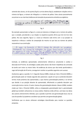 Mestrado em Educação e Tecnologias em Matemática 14
                                                                 Didáctica da Matemática I

somente dois alunos, um do quinto (Fig.4) e um do sétimo (Fig.5), estabelecem relações entre o
número da figura, o número de triângulos e o número de palitos. Estes alunos possivelmente
encontram-se ao nível das Evidências da transição do pensamento aritmético ao algébrico.




                                            Fig. 4

No exemplo apresentado na figura 4, o aluno já relaciona o triângulo com o número de palitos
que o compõe, percebendo a sua relação na sequência quando afirma que tem de tirar dois
palitos. No caso seguinte, figura 5, o aluno já relaciona cada termo com a sua posição na
sequência e efectua a análise da composição do mesmo no que toca ao número de palitos
necessários à sua construção.




                                            Fig. 5

Contudo, as evidências apresentadas anteriormente referem-se unicamente à análise e
descrição do 4º termo. As estratégias usadas pelos alunos não foram impeditivas da conclusão
da tarefa com maior ou menor êxito. Há evidências de alunos que não tendo aprofundado a
regra de formação do 4º termo, conseguiram resolver as questões seguintes com sucesso.

Analisemos agora a questão 2 e 3. Segundo Stacey (1989), citado por Vale e Pimentel (2009), a
generalização pode ser tratada segundo dois patamares: aquele em que se pretende descobrir
termos muito próximos dos apresentados, a que chamou generalização próxima, e os termos
que devido à sua posição distante do apresentado, dificilmente se poderão descobrir por
construção termo a termo. O autor chamou-lhe generalização distante. Mason (1996), também
citado por Vale e Pimentel (2009), utiliza as designações generalização local e generalização
global que também utilizaremos na nossa análise. Podemos então afirmar, com base nas ideias
dos autores anteriormente referidos, que a questão 2 permite uma generalização local, mas no
caso da questão 3 já podemos considerar que permite uma generalização global.

Verificámos que os alunos utilizaram estratégias diversificadas para resolver as questões
propostas.
 