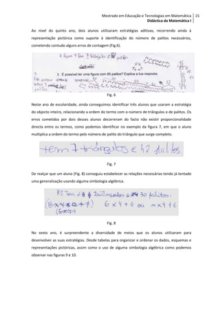 Mestrado em Educação e Tecnologias em Matemática 15
                                                                 Didáctica da Matemática I

Ao nível do quinto ano, dois alunos utilizaram estratégias aditivas, recorrendo ainda à
representação pictórica como suporte à identificação do número de palitos necessários,
cometendo contudo alguns erros de contagem (Fig.6).




                                            Fig. 6

Neste ano de escolaridade, ainda conseguimos identificar três alunos que usaram a estratégia
do objecto inteiro, relacionando a ordem do termo com o número de triângulos e de palitos. Os
erros cometidos por dois desses alunos decorreram do facto não existir proporcionalidade
directa entre os termos, como podemos identificar no exemplo da figura 7, em que o aluno
multiplica a ordem do termo pelo número de palito do triângulo que surge completo.




                                            Fig. 7

De realçar que um aluno (Fig. 8) conseguiu estabelecer as relações necessárias tendo já tentado
uma generalização usando alguma simbologia algébrica.




                                            Fig. 8

No sexto ano, é surpreendente a diversidade de meios que os alunos utilizaram para
desenvolver as suas estratégias. Desde tabelas para organizar e ordenar os dados, esquemas e
representações pictóricas, assim como o uso de alguma simbologia algébrica como podemos
observar nas figuras 9 e 10.
 