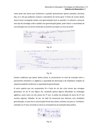 Mestrado em Educação e Tecnologias em Matemática 17
                                                                   Didáctica da Matemática I

maior parte dos alunos que resolveram a questão apresentaram apenas exemplos concretos
(Fig. 13 e 14) que poderiam conduzir à descoberta do termo geral. O facto de muitos destes
alunos terem conseguido realizar uma generalização local na questão 2 e voltarem a procurar
este tipo de estratégia onde é pedido uma generalização global, pode indicar a necessidade de
concretização com um termo conhecido ou próximo aos dados no início da tarefa.




                                             Fig. 13




                                             Fig. 14

Existem evidências que apesar destes alunos se encontrarem no nível de transição entre o
pensamento aritmético e o algébrico a capacidade de abstracção e de estabelecer relações na
sequência poderão condicionar a capacidade de generalização.

O outro aspecto que nos surpreendeu foi o facto de um dos cinco alunos que consegue
generalizar ser do 5º ano (figura 15), revelando apenas alguma dificuldade na simbologia
algébrica, assim como um dos alunos do 7º ano. A análise da produção do aluno do 5º ano
suscitou algumas reflexões. Se por um lado foi consensual que efectuou uma verdadeira
generalização, no que toca à comunicação formal que utilizou remeteu-nos para os “comboios”
utilizados no 1º ciclo, tornando-se claras as consequências da aceitação dessa prática.




                                             Fig. 15
 
